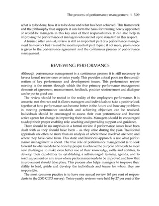 The process of performance management ❚ 509

what is to be done, how it is to be done and what has been achieved. This framework
and the philosophy that supports it can form the basis for training newly appointed
or would-be managers in this key area of their responsibilities. It can also help in
improving the performance of managers who are not up to standard in this respect.
   A formal, often annual, review is still an important part of a performance manage-
ment framework but it is not the most important part. Equal, if not more, prominence
is given to the performance agreement and the continuous process of performance
management.



                     REVIEWING PERFORMANCE
Although performance management is a continuous process it is still necessary to
have a formal review once or twice yearly. This provides a focal point for the consid-
eration of key performance and development issues. This performance review
meeting is the means through which the five primary performance management
elements of agreement, measurement, feedback, positive reinforcement and dialogue
can be put to good use.
   The review should be rooted in the reality of the employee’s performance. It is
concrete, not abstract and it allows managers and individuals to take a positive look
together at how performance can become better in the future and how any problems
in meeting performance standards and achieving objectives can be resolved.
Individuals should be encouraged to assess their own performance and become
active agents for change in improving their results. Managers should be encouraged
to adopt their proper enabling role: coaching and providing support and guidance.
   There should be no surprises in a formal review if performance issues have been
dealt with as they should have been – as they arise during the year. Traditional
appraisals are often no more than an analysis of where those involved are now, and
where they have come from. This static and historical approach is not what perfor-
mance management is about. The true role of performance management is to look
forward to what needs to be done by people to achieve the purpose of the job, to meet
new challenges, to make even better use of their knowledge, skills and abilities, to
develop their capabilities by establishing a self-managed learning agenda, and to
reach agreement on any areas where performance needs to be improved and how that
improvement should take place. This process also helps managers to improve their
ability to lead, guide and develop the individuals and teams for whom they are
responsible.
   The most common practice is to have one annual review (65 per cent of respon-
dents to the 2003 CIPD survey). Twice-yearly reviews were held by 27 per cent of the
 