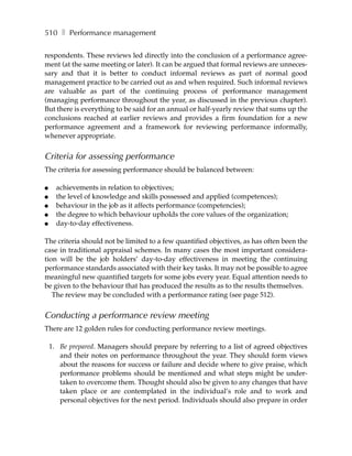 510 ❚ Performance management

respondents. These reviews led directly into the conclusion of a performance agree-
ment (at the same meeting or later). It can be argued that formal reviews are unneces-
sary and that it is better to conduct informal reviews as part of normal good
management practice to be carried out as and when required. Such informal reviews
are valuable as part of the continuing process of performance management
(managing performance throughout the year, as discussed in the previous chapter).
But there is everything to be said for an annual or half-yearly review that sums up the
conclusions reached at earlier reviews and provides a firm foundation for a new
performance agreement and a framework for reviewing performance informally,
whenever appropriate.


Criteria for assessing performance
The criteria for assessing performance should be balanced between:

●     achievements in relation to objectives;
●     the level of knowledge and skills possessed and applied (competences);
●     behaviour in the job as it affects performance (competencies);
●     the degree to which behaviour upholds the core values of the organization;
●     day-to-day effectiveness.

The criteria should not be limited to a few quantified objectives, as has often been the
case in traditional appraisal schemes. In many cases the most important considera-
tion will be the job holders’ day-to-day effectiveness in meeting the continuing
performance standards associated with their key tasks. It may not be possible to agree
meaningful new quantified targets for some jobs every year. Equal attention needs to
be given to the behaviour that has produced the results as to the results themselves.
   The review may be concluded with a performance rating (see page 512).


Conducting a performance review meeting
There are 12 golden rules for conducting performance review meetings.

    1. Be prepared. Managers should prepare by referring to a list of agreed objectives
       and their notes on performance throughout the year. They should form views
       about the reasons for success or failure and decide where to give praise, which
       performance problems should be mentioned and what steps might be under-
       taken to overcome them. Thought should also be given to any changes that have
       taken place or are contemplated in the individual’s role and to work and
       personal objectives for the next period. Individuals should also prepare in order
 