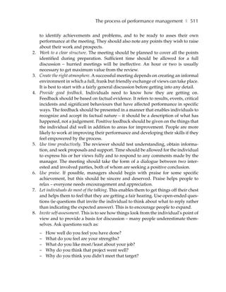 The process of performance management ❚ 511

     to identify achievements and problems, and to be ready to asses their own
     performance at the meeting. They should also note any points they wish to raise
     about their work and prospects.
2.   Work to a clear structure. The meeting should be planned to cover all the points
     identified during preparation. Sufficient time should be allowed for a full
     discussion – hurried meetings will be ineffective. An hour or two is usually
     necessary to get maximum value from the review.
3.   Create the right atmosphere. A successful meeting depends on creating an informal
     environment in which a full, frank but friendly exchange of views can take place.
     It is best to start with a fairly general discussion before getting into any detail.
4.   Provide good feedback. Individuals need to know how they are getting on.
     Feedback should be based on factual evidence. It refers to results, events, critical
     incidents and significant behaviours that have affected performance in specific
     ways. The feedback should be presented in a manner that enables individuals to
     recognize and accept its factual nature – it should be a description of what has
     happened, not a judgement. Positive feedback should be given on the things that
     the individual did well in addition to areas for improvement. People are more
     likely to work at improving their performance and developing their skills if they
     feel empowered by the process.
5.   Use time productively. The reviewer should test understanding, obtain informa-
     tion, and seek proposals and support. Time should be allowed for the individual
     to express his or her views fully and to respond to any comments made by the
     manager. The meeting should take the form of a dialogue between two inter-
     ested and involved parties, both of whom are seeking a positive conclusion.
6.   Use praise. If possible, managers should begin with praise for some specific
     achievement, but this should be sincere and deserved. Praise helps people to
     relax – everyone needs encouragement and appreciation.
7.   Let individuals do most of the talking. This enables them to get things off their chest
     and helps them to feel that they are getting a fair hearing. Use open-ended ques-
     tions (ie questions that invite the individual to think about what to reply rather
     than indicating the expected answer). This is to encourage people to expand.
8.   Invite self-assessment. This is to see how things look from the individual’s point of
     view and to provide a basis for discussion – many people underestimate them-
     selves. Ask questions such as:
     –   How well do you feel you have done?
     –   What do you feel are your strengths?
     –   What do you like most/least about your job?
     –   Why do you think that project went well?
     –   Why do you think you didn’t meet that target?
 
