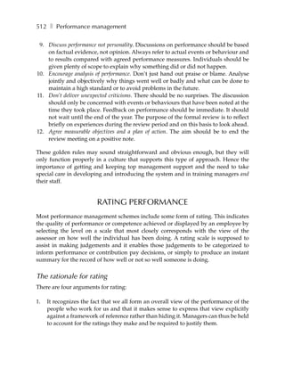 512 ❚ Performance management

 9. Discuss performance not personality. Discussions on performance should be based
    on factual evidence, not opinion. Always refer to actual events or behaviour and
    to results compared with agreed performance measures. Individuals should be
    given plenty of scope to explain why something did or did not happen.
10. Encourage analysis of performance. Don’t just hand out praise or blame. Analyse
    jointly and objectively why things went well or badly and what can be done to
    maintain a high standard or to avoid problems in the future.
11. Don’t deliver unexpected criticisms. There should be no surprises. The discussion
    should only be concerned with events or behaviours that have been noted at the
    time they took place. Feedback on performance should be immediate. It should
    not wait until the end of the year. The purpose of the formal review is to reflect
    briefly on experiences during the review period and on this basis to look ahead.
12. Agree measurable objectives and a plan of action. The aim should be to end the
    review meeting on a positive note.

These golden rules may sound straightforward and obvious enough, but they will
only function properly in a culture that supports this type of approach. Hence the
importance of getting and keeping top management support and the need to take
special care in developing and introducing the system and in training managers and
their staff.


                         RATING PERFORMANCE
Most performance management schemes include some form of rating. This indicates
the quality of performance or competence achieved or displayed by an employee by
selecting the level on a scale that most closely corresponds with the view of the
assessor on how well the individual has been doing. A rating scale is supposed to
assist in making judgements and it enables those judgements to be categorized to
inform performance or contribution pay decisions, or simply to produce an instant
summary for the record of how well or not so well someone is doing.


The rationale for rating
There are four arguments for rating:

1.   It recognizes the fact that we all form an overall view of the performance of the
     people who work for us and that it makes sense to express that view explicitly
     against a framework of reference rather than hiding it. Managers can thus be held
     to account for the ratings they make and be required to justify them.
 