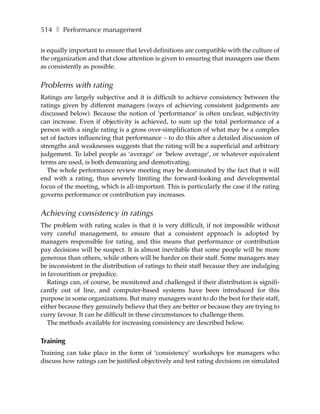 514 ❚ Performance management

is equally important to ensure that level definitions are compatible with the culture of
the organization and that close attention is given to ensuring that managers use them
as consistently as possible.


Problems with rating
Ratings are largely subjective and it is difficult to achieve consistency between the
ratings given by different managers (ways of achieving consistent judgements are
discussed below). Because the notion of ‘performance’ is often unclear, subjectivity
can increase. Even if objectivity is achieved, to sum up the total performance of a
person with a single rating is a gross over-simplification of what may be a complex
set of factors influencing that performance – to do this after a detailed discussion of
strengths and weaknesses suggests that the rating will be a superficial and arbitrary
judgement. To label people as ‘average’ or ‘below average’, or whatever equivalent
terms are used, is both demeaning and demotivating.
   The whole performance review meeting may be dominated by the fact that it will
end with a rating, thus severely limiting the forward-looking and developmental
focus of the meeting, which is all-important. This is particularly the case if the rating
governs performance or contribution pay increases.


Achieving consistency in ratings
The problem with rating scales is that it is very difficult, if not impossible without
very careful management, to ensure that a consistent approach is adopted by
managers responsible for rating, and this means that performance or contribution
pay decisions will be suspect. It is almost inevitable that some people will be more
generous than others, while others will be harder on their staff. Some managers may
be inconsistent in the distribution of ratings to their staff because they are indulging
in favouritism or prejudice.
   Ratings can, of course, be monitored and challenged if their distribution is signifi-
cantly out of line, and computer-based systems have been introduced for this
purpose in some organizations. But many managers want to do the best for their staff,
either because they genuinely believe that they are better or because they are trying to
curry favour. It can be difficult in these circumstances to challenge them.
   The methods available for increasing consistency are described below.

Training
Training can take place in the form of ‘consistency’ workshops for managers who
discuss how ratings can be justified objectively and test rating decisions on simulated
 