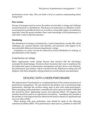 The process of performance management ❚ 515

performance review data. This can build a level of common understanding about
rating levels.

Peer reviews
Groups of managers meet to review the pattern of each other’s ratings and challenge
unusual decisions or distributions. This process of moderation or calibration is time-
consuming but is possibly the best way to achieve a reasonable degree of consistency,
especially when the group members share some knowledge of the performances of
each other’s staff as internal customers.

Monitoring
The distribution of ratings is monitored by a central department, usually HR, which
challenges any unusual patterns and identifies and questions what appear to be
unwarrantable differences between departments’ ratings.
  Consistency at a price can also be achieved by forced distribution or ranking, as
described later in this chapter.


Conclusions on ratings
Many organizations retain ratings because they perceive that the advantages
outweigh the disadvantages. However, those businesses that want to emphasize the
developmental aspect of performance management and play down, even eliminate,
the performance pay element, will be convinced by the objections to rating and will
dispense with them altogether, relying instead on overall analysis and assessment.



               DEALING WITH UNDER-PERFORMERS
The improvement of performance is a fundamental part of the continuous process of
performance management. The aim should be the positive one of maximizing high
performance, although this involves taking steps to deal with under-performance.
When managing under-performers, remember the advice given by Handy (1989) that
this should be about ‘applauding success and forgiving failure’. He suggests that
mistakes should be used as an opportunity for learning – ‘something only possible if
the mistake is truly forgiven because otherwise the lesson is heard as a reprimand and
not as an offer of help’.
  When dealing with poor performers, note should be made of the following
comments by Risher (2003): ‘Poor performance is best seen as a problem in which the
 