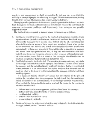516 ❚ Performance management

employer and management are both accountable. In fact, one can argue that it is
unlikely to emerge if people are effectively managed.’ This is another way of putting
the old Army saying: ‘There are no bad soldiers, only bad officers.’
  Managing under-performers is therefore a positive process that is based on feed-
back throughout the year and looks forward to what can be done by individuals to
overcome performance problems and, importantly, how managers can provide
support and help.
  The five basic steps required to manage under-performers are as follows.

1.   Identify and agree the problem. Analyse the feedback and, as far as possible, obtain
     agreement from the individual on what the shortfall has been. Feedback may be
     provided by managers but it can in a sense be built into the job. This takes place
     when individuals are aware of their targets and standards, know what perfor-
     mance measures will be used and either receive feedback/control information
     automatically or have easy access to it. They will then be in a position to measure
     and assess their own performance and, if they are well-motivated and well-
     trained, take their own corrective actions. In other words, a self-regulating feed-
     back mechanism exists. This is a situation that managers should endeavour to
     create on the grounds that prevention is better than cure.
2.   Establish the reason(s) for the shortfall. When seeking the reasons for any shortfalls
     the manager should not crudely be trying to attach blame. The aim should be for
     the manager and the individual jointly to identify the facts that have contributed
     to the problem. It is on the basis of this factual analysis that decisions can be
     made on what to do about it by the individual, the manager, or the two of them
     working together.
        It is necessary first to identify any causes that are external to the job and
     outside the control of either the manager or the individual. Any factors that are
     within the control of the individual and/or the manager can then be considered.
     What needs to be determined is the extent to which the reason for the problem is
     because the individual:

     –   did not receive adequate support or guidance from his or her manager;
     –   did not fully understand what he or she was expected to do;
     –   could not do it – ability;
     –   did not know how to do it – skill;
     –   would not do it – attitude.

3.   Decide and agree on the action required. Action may be taken by the individual, the
     manager, or both parties. This could include:
 