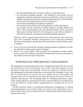 The process of performance management ❚ 517

     – the individual taking steps to improve skills or change behaviour;
     – the individual changing attitudes – the challenge is that people will not
       change their attitudes simply because they are told to do so; they can only be
       helped to understand that certain changes to their behaviour could be benefi-
       cial not only to the organization but also to themselves;
     – the manager providing more support or guidance;
     – the manager and the individual working jointly to clarify expectations;
     – the manager and the individual working jointly to develop abilities and
       skills – this is a partnership in the sense that individuals will be expected to
       take steps to develop themselves, but managers can give help as required in
       the form of coaching, training and providing additional experience.

     Whatever action is agreed, both parties must understand how they will know
     that it has succeeded. Feedback arrangements can be made but individuals
     should be encouraged to monitor their own performance and take further action
     as required.

4.   Resource the action. Provide the coaching, training, guidance, experience or facili-
     ties required to enable agreed actions to happen.
5.   Monitor and provide feedback. Both managers and individuals monitor perfor-
     mance, ensure that feedback is provided or obtained and analysed, and agree on
     any further actions that may be necessary.



       INTRODUCING PERFORMANCE MANAGEMENT
The programme for introducing performance management should take into account
the fact that one of the main reasons why it fails is that line managers are not
interested, or they don’t have the skills, or both. It is important to get buy-in from
top management so that their leadership can encourage line managers to play their
part. To ensure buy-in, the process has to be simple (not too much paper) and
managers have to be convinced that the time they spend will pay off in terms of
improved performance. The demanding skills of concluding performance agree-
ments, setting objectives, assessing performance, giving feedback and coaching need
to be developed by formal training supplemented by coaching and the use of
mentors.
   Excellent practical advice on introducing performance management or making
substantial changes to an existing scheme was given by the respondents to the e-
Reward 2005 survey. This is summarized below with quotations from respondents to
illustrate their views.
 