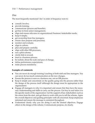 518 ❚ Performance management


Dos
The most frequently mentioned ‘dos’ in order of frequency were to:

●   consult/involve;
●   provide training;
●   communicate (process and benefits);
●   get buy-in from senior management;
●   align and ensure relevance to organizational/business/stakeholder needs;
●   keep it simple;
●   get ownership from line managers;
●   ensure clear purpose and processes;
●   monitor and evaluate;
●   align to culture;
●   plan and prepare carefully;
●   align with other HR processes;
●   run a pilot scheme;
●   clarify link to reward;
●   treat as a business process;
●   be realistic about the scale and pace of change;
●   define performance expectations;
●   make process mandatory.

Examples of comments
●   You can never do enough training/coaching of both staff and line managers. You
    can never do too much communication on the new changes.
●   Ensure the process is seen as a business one, not an HR process.
●   Keep it simple and concentrate on the quality going into the process rather than
    the design of the process itself (although the design must be appropriate to the
    organization).
●   Engage all managers in why it is important and ensure that they have the neces-
    sary understanding and skills to carry out the process. Get buy-in and tailor it to
    the specific needs of the organization. Get the support of key stakeholders such as
    the union from the start, and get them to work with you to sell the scheme. Agree
    the overall objectives and guiding principles with all concerned. Keep employees
    informed and ensure the message is consistent throughout.
●   Understand clearly why you are doing it and the desired objectives. Engage
    others in the design of the scheme. Communicate purpose, etc clearly.
 