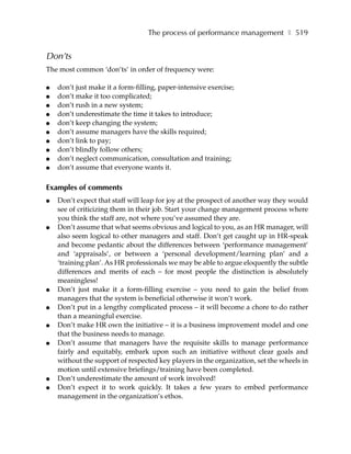 The process of performance management ❚ 519


Don’ts
The most common ‘don’ts’ in order of frequency were:

●   don’t just make it a form-filling, paper-intensive exercise;
●   don’t make it too complicated;
●   don’t rush in a new system;
●   don’t underestimate the time it takes to introduce;
●   don’t keep changing the system;
●   don’t assume managers have the skills required;
●   don’t link to pay;
●   don’t blindly follow others;
●   don’t neglect communication, consultation and training;
●   don’t assume that everyone wants it.

Examples of comments
●   Don’t expect that staff will leap for joy at the prospect of another way they would
    see of criticizing them in their job. Start your change management process where
    you think the staff are, not where you’ve assumed they are.
●   Don’t assume that what seems obvious and logical to you, as an HR manager, will
    also seem logical to other managers and staff. Don’t get caught up in HR-speak
    and become pedantic about the differences between ‘performance management’
    and ‘appraisals’, or between a ‘personal development/learning plan’ and a
    ‘training plan’. As HR professionals we may be able to argue eloquently the subtle
    differences and merits of each – for most people the distinction is absolutely
    meaningless!
●   Don’t just make it a form-filling exercise – you need to gain the belief from
    managers that the system is beneficial otherwise it won’t work.
●   Don’t put in a lengthy complicated process – it will become a chore to do rather
    than a meaningful exercise.
●   Don’t make HR own the initiative – it is a business improvement model and one
    that the business needs to manage.
●   Don’t assume that managers have the requisite skills to manage performance
    fairly and equitably, embark upon such an initiative without clear goals and
    without the support of respected key players in the organization, set the wheels in
    motion until extensive briefings/training have been completed.
●   Don’t underestimate the amount of work involved!
●   Don’t expect it to work quickly. It takes a few years to embed performance
    management in the organization’s ethos.
 