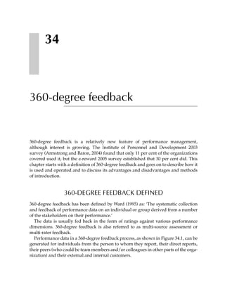 34



360-degree feedback


360-degree feedback is a relatively new feature of performance management,
although interest is growing. The Institute of Personnel and Development 2003
survey (Armstrong and Baron, 2004) found that only 11 per cent of the organizations
covered used it, but the e-reward 2005 survey established that 30 per cent did. This
chapter starts with a definition of 360-degree feedback and goes on to describe how it
is used and operated and to discuss its advantages and disadvantages and methods
of introduction.


                 360-DEGREE FEEDBACK DEFINED
360-degree feedback has been defined by Ward (1995) as: ‘The systematic collection
and feedback of performance data on an individual or group derived from a number
of the stakeholders on their performance.’
  The data is usually fed back in the form of ratings against various performance
dimensions. 360-degree feedback is also referred to as multi-source assessment or
multi-rater feedback.
  Performance data in a 360-degree feedback process, as shown in Figure 34.1, can be
generated for individuals from the person to whom they report, their direct reports,
their peers (who could be team members and/or colleagues in other parts of the orga-
nization) and their external and internal customers.
 