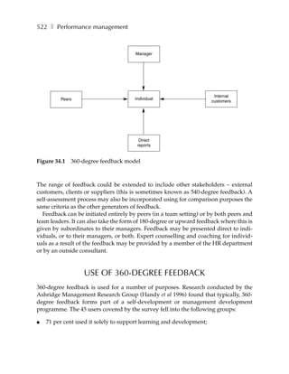 522 ❚ Performance management



                                       Manager




                                                                       Internal
         Peers                         Individual
                                                                      customers




                                         Direct
                                        reports


Figure 34.1   360-degree feedback model



The range of feedback could be extended to include other stakeholders – external
customers, clients or suppliers (this is sometimes known as 540-degree feedback). A
self-assessment process may also be incorporated using for comparison purposes the
same criteria as the other generators of feedback.
  Feedback can be initiated entirely by peers (in a team setting) or by both peers and
team leaders. It can also take the form of 180-degree or upward feedback where this is
given by subordinates to their managers. Feedback may be presented direct to indi-
viduals, or to their managers, or both. Expert counselling and coaching for individ-
uals as a result of the feedback may be provided by a member of the HR department
or by an outside consultant.



                  USE OF 360-DEGREE FEEDBACK
360-degree feedback is used for a number of purposes. Research conducted by the
Ashridge Management Research Group (Handy et al 1996) found that typically, 360-
degree feedback forms part of a self-development or management development
programme. The 45 users covered by the survey fell into the following groups:

●   71 per cent used it solely to support learning and development;
 