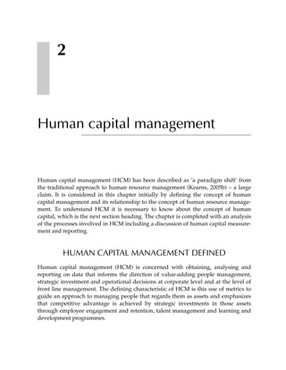2



Human capital management


Human capital management (HCM) has been described as ‘a paradigm shift’ from
the traditional approach to human resource management (Kearns, 2005b) – a large
claim. It is considered in this chapter initially by defining the concept of human
capital management and its relationship to the concept of human resource manage-
ment. To understand HCM it is necessary to know about the concept of human
capital, which is the next section heading. The chapter is completed with an analysis
of the processes involved in HCM including a discussion of human capital measure-
ment and reporting.



          HUMAN CAPITAL MANAGEMENT DEFINED
Human capital management (HCM) is concerned with obtaining, analysing and
reporting on data that informs the direction of value-adding people management,
strategic investment and operational decisions at corporate level and at the level of
front line management. The defining characteristic of HCM is this use of metrics to
guide an approach to managing people that regards them as assets and emphasizes
that competitive advantage is achieved by strategic investments in those assets
through employee engagement and retention, talent management and learning and
development programmes.
 