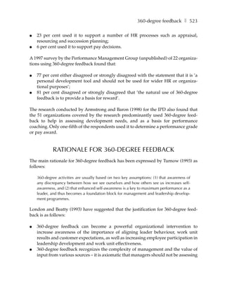 360-degree feedback ❚ 523

●   23 per cent used it to support a number of HR processes such as appraisal,
    resourcing and succession planning;
●   6 per cent used it to support pay decisions.

A 1997 survey by the Performance Management Group (unpublished) of 22 organiza-
tions using 360-degree feedback found that:

●   77 per cent either disagreed or strongly disagreed with the statement that it is ’a
    personal development tool and should not be used for wider HR or organiza-
    tional purposes’;
●   81 per cent disagreed or strongly disagreed that ’the natural use of 360-degree
    feedback is to provide a basis for reward’.

The research conducted by Armstrong and Baron (1998) for the IPD also found that
the 51 organizations covered by the research predominantly used 360-degree feed-
back to help in assessing development needs, and as a basis for performance
coaching. Only one-fifth of the respondents used it to determine a performance grade
or pay award.



            RATIONALE FOR 360-DEGREE FEEDBACK
The main rationale for 360-degree feedback has been expressed by Turnow (1993) as
follows:

    360-degree activities are usually based on two key assumptions: (1) that awareness of
    any discrepancy between how we see ourselves and how others see us increases self-
    awareness, and (2) that enhanced self-awareness is a key to maximum performance as a
    leader, and thus becomes a foundation block for management and leadership develop-
    ment programmes.

London and Beatty (1993) have suggested that the justification for 360-degree feed-
back is as follows:

●   360-degree feedback can become a powerful organizational intervention to
    increase awareness of the importance of aligning leader behaviour, work unit
    results and customer expectations, as well as increasing employee participation in
    leadership development and work unit effectiveness.
●   360-degree feedback recognizes the complexity of management and the value of
    input from various sources – it is axiomatic that managers should not be assessing
 