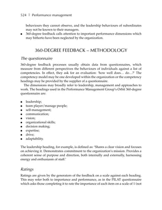 524 ❚ Performance management

    behaviours they cannot observe, and the leadership behaviours of subordinates
    may not be known to their managers.
●   360-degree feedback calls attention to important performance dimensions which
    may hitherto have been neglected by the organization.



          360-DEGREE FEEDBACK – METHODOLOGY
The questionnaire
360-degree feedback processes usually obtain data from questionnaires, which
measure from different perspectives the behaviours of individuals against a list of
competencies. In effect, they ask for an evaluation: ‘how well does… do…?’ The
competency model may be one developed within the organization or the competency
headings may be provided by the supplier of a questionnaire.
  The dimensions may broadly refer to leadership, management and approaches to
work. The headings used in the Performance Management Group’s Orbit 360-degree
questionnaire are:

●   leadership;
●   team player/manage people;
●   self-management;
●   communication;
●   vision;
●   organizational skills;
●   decision making;
●   expertise;
●   drive;
●   adaptability.

The leadership heading, for example, is defined as: ‘Shares a clear vision and focuses
on achieving it. Demonstrates commitment to the organization’s mission. Provides a
coherent sense of purpose and direction, both internally and externally, harnessing
energy and enthusiasm of staff.’


Ratings
Ratings are given by the generators of the feedback on a scale against each heading.
This may refer both to importance and performance, as in the PILAT questionnaire
which asks those completing it to rate the importance of each item on a scale of 1 (not
 