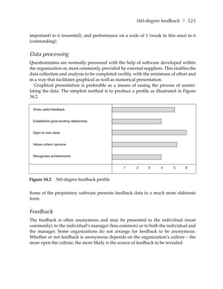 360-degree feedback ❚ 525


important) to 6 (essential), and performance on a scale of 1 (weak in this area) to 6
(outstanding).


Data processing
Questionnaires are normally processed with the help of software developed within
the organization or, most commonly, provided by external suppliers. This enables the
data collection and analysis to be completed swiftly, with the minimum of effort and
in a way that facilitates graphical as well as numerical presentation.
   Graphical presentation is preferable as a means of easing the process of assimi-
lating the data. The simplest method is to produce a profile as illustrated in Figure
34.2.

 Gives useful feedback


 Established good working relationship


 Open to new ideas


 Values others’ opinions


 Recognizes achievements


                                                1     2     3      4     5     6


Figure 34.2     360-degree feedback profile


Some of the proprietary software presents feedback data in a much more elaborate
form.


Feedback
The feedback is often anonymous and may be presented to the individual (most
commonly), to the individual’s manager (less common) or to both the individual and
the manager. Some organizations do not arrange for feedback to be anonymous.
Whether or not feedback is anonymous depends on the organization’s culture – the
more open the culture, the more likely is the source of feedback to be revealed.
 