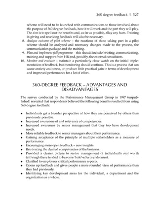 360-degree feedback ❚ 527

    scheme will need to be launched with communications to those involved about
    the purpose of 360-degree feedback, how it will work and the part they will play.
    The aim is to spell out the benefits and, as far as possible, allay any fears. Training
    in giving and receiving feedback will also be necessary.
 8. Analyse outcome of pilot scheme – the reactions of those taking part in a pilot
    scheme should be analysed and necessary changes made to the process, the
    communication package and the training.
 9. Plan and implement full programme – this should include briefing, communicating,
    training and support from HR and, possibly, the external consultants.
10. Monitor and evaluate – maintain a particularly close watch on the initial imple-
    mentation of feedback, but monitoring should continue. This is a process that can
    cause anxiety and stress, or produce little practical gain in terms of development
    and improved performance for a lot of effort.



        360-DEGREE FEEDBACK – ADVANTAGES AND
                    DISADVANTAGES
The survey conducted by the Performance Management Group in 1997 (unpub-
lished) revealed that respondents believed the following benefits resulted from using
360-degree feedback:

●   Individuals get a broader perspective of how they are perceived by others than
    previously possible.
●   Increased awareness of and relevance of competencies.
●   Increased awareness by senior management that they too have development
    needs.
●   More reliable feedback to senior managers about their performance.
●   Gaining acceptance of the principle of multiple stakeholders as a measure of
    performance.
●   Encouraging more open feedback – new insights.
●   Reinforcing the desired competencies of the business.
●   Provided a clearer picture to senior management of individual’s real worth
    (although there tended to be some ‘halo’-effect syndromes).
●   Clarified to employees critical performance aspects.
●   Opens up feedback and gives people a more rounded view of performance than
    they had previously.
●   Identifying key development areas for the individual, a department and the
    organization as a whole.
 