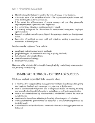 528 ❚ Performance management

●   Identify strengths that can be used to the best advantage of the business.
●   A rounded view of an individual’s/team’s/the organization’s performance and
    what its strengths and weaknesses are.
●   It has raised the self-awareness of people managers of how they personally
    impact upon others – positively and negatively.
●   It is supporting a climate of continuous improvement.
●   It is starting to improve the climate/morale, as measured through our employee
    opinion survey.
●   Focused agenda for development. Forced line managers to discuss development
    issues.
●   Perception of feedback as more valid and objective, leading to acceptance of
    results and actions required.

But there may be problems. These include:

●   people not giving frank or honest feedback;
●   people being put under stress in receiving or giving feedback;
●   lack of action following feedback;
●   over-reliance on technology;
●   too much bureaucracy.

These can all be minimized if not avoided completely by careful design, communica-
tion, training and follow-up.


     360-DEGREE FEEDBACK – CRITERIA FOR SUCCESS
360-degree feedback is most likely to be successful when:

●   it has the active support of top management who themselves take part in giving
    and receiving feedback and encourage everyone else to do the same;
●   there is commitment everywhere else to the process based on briefing, training
    and an understanding of the benefits to individuals as well as the organization;
●   there is real determination by all concerned to use feedback data as the basis for
    development;
●   questionnaire items fit or reflect typical and significant aspects of behaviour;
●   items covered in the questionnaire can be related to actual events experienced by
    the individual;
●   comprehensive and well-delivered communication and training programmes are
    followed;
 