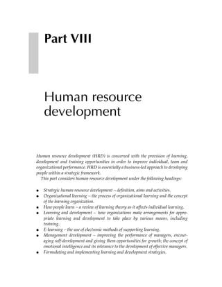 Part VIII



    Human resource
    development


Human resource development (HRD) is concerned with the provision of learning,
development and training opportunities in order to improve individual, team and
organizational performance. HRD is essentially a business-led approach to developing
people within a strategic framework.
  This part considers human resource development under the following headings:

●   Strategic human resource development – definition, aims and activities.
●   Organizational learning – the process of organizational learning and the concept
    of the learning organization.
●   How people learn – a review of learning theory as it affects individual learning.
●   Learning and development – how organizations make arrangements for appro-
    priate learning and development to take place by various means, including
    training.
●   E-learning – the use of electronic methods of supporting learning.
●   Management development – improving the performance of managers, encour-
    aging self-development and giving them opportunities for growth; the concept of
    emotional intelligence and its relevance to the development of effective managers.
●   Formulating and implementing learning and development strategies.
 