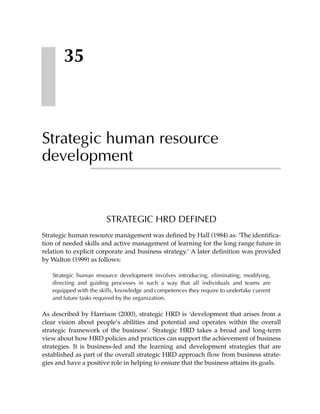 35



Strategic human resource
development


                        STRATEGIC HRD DEFINED
Strategic human resource management was defined by Hall (1984) as: ‘The identifica-
tion of needed skills and active management of learning for the long range future in
relation to explicit corporate and business strategy.’ A later definition was provided
by Walton (1999) as follows:

   Strategic human resource development involves introducing, eliminating, modifying,
   directing and guiding processes in such a way that all individuals and teams are
   equipped with the skills, knowledge and competences they require to undertake current
   and future tasks required by the organization.

As described by Harrison (2000), strategic HRD is ‘development that arises from a
clear vision about people’s abilities and potential and operates within the overall
strategic framework of the business’. Strategic HRD takes a broad and long-term
view about how HRD policies and practices can support the achievement of business
strategies. It is business-led and the learning and development strategies that are
established as part of the overall strategic HRD approach flow from business strate-
gies and have a positive role in helping to ensure that the business attains its goals.
 