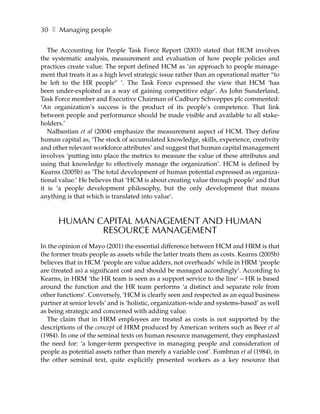 30 ❚ Managing people

   The Accounting for People Task Force Report (2003) stated that HCM involves
the systematic analysis, measurement and evaluation of how people policies and
practices create value. The report defined HCM as ‘an approach to people manage-
ment that treats it as a high level strategic issue rather than an operational matter “to
be left to the HR people” ’. The Task Force expressed the view that HCM ‘has
been under-exploited as a way of gaining competitive edge’. As John Sunderland,
Task Force member and Executive Chairman of Cadbury Schweppes plc commented:
‘An organization’s success is the product of its people’s competence. That link
between people and performance should be made visible and available to all stake-
holders.’
   Nalbantian et al (2004) emphasize the measurement aspect of HCM. They define
human capital as, ‘The stock of accumulated knowledge, skills, experience, creativity
and other relevant workforce attributes’ and suggest that human capital management
involves ‘putting into place the metrics to measure the value of these attributes and
using that knowledge to effectively manage the organization’. HCM is defined by
Kearns (2005b) as ‘The total development of human potential expressed as organiza-
tional value.’ He believes that ‘HCM is about creating value through people’ and that
it is ‘a people development philosophy, but the only development that means
anything is that which is translated into value’.



      HUMAN CAPITAL MANAGEMENT AND HUMAN
             RESOURCE MANAGEMENT
In the opinion of Mayo (2001) the essential difference between HCM and HRM is that
the former treats people as assets while the latter treats them as costs. Kearns (2005b)
believes that in HCM ‘people are value adders, not overheads’ while in HRM ‘people
are (treated as) a significant cost and should be managed accordingly’. According to
Kearns, in HRM ‘the HR team is seen as a support service to the line’ – HR is based
around the function and the HR team performs ‘a distinct and separate role from
other functions’. Conversely, ‘HCM is clearly seen and respected as an equal business
partner at senior levels’ and is ‘holistic, organization-wide and systems-based’ as well
as being strategic and concerned with adding value.
  The claim that in HRM employees are treated as costs is not supported by the
descriptions of the concept of HRM produced by American writers such as Beer et al
(1984). In one of the seminal texts on human resource management, they emphasized
the need for: ‘a longer-term perspective in managing people and consideration of
people as potential assets rather than merely a variable cost’. Fombrun et al (1984), in
the other seminal text, quite explicitly presented workers as a key resource that
 