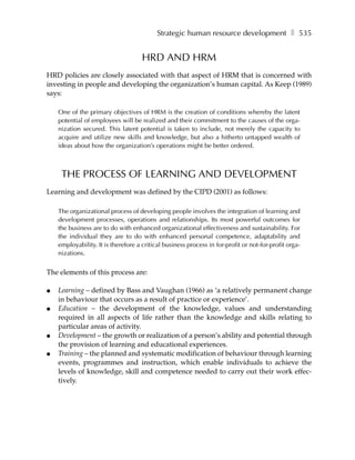 Strategic human resource development ❚ 535


                                     HRD AND HRM
HRD policies are closely associated with that aspect of HRM that is concerned with
investing in people and developing the organization’s human capital. As Keep (1989)
says:

    One of the primary objectives of HRM is the creation of conditions whereby the latent
    potential of employees will be realized and their commitment to the causes of the orga-
    nization secured. This latent potential is taken to include, not merely the capacity to
    acquire and utilize new skills and knowledge, but also a hitherto untapped wealth of
    ideas about how the organization’s operations might be better ordered.



     THE PROCESS OF LEARNING AND DEVELOPMENT
Learning and development was defined by the CIPD (2001) as follows:

    The organizational process of developing people involves the integration of learning and
    development processes, operations and relationships. Its most powerful outcomes for
    the business are to do with enhanced organizational effectiveness and sustainability. For
    the individual they are to do with enhanced personal competence, adaptability and
    employability. It is therefore a critical business process in for-profit or not-for-profit orga-
    nizations.


The elements of this process are:

●   Learning – defined by Bass and Vaughan (1966) as ‘a relatively permanent change
    in behaviour that occurs as a result of practice or experience’.
●   Education – the development of the knowledge, values and understanding
    required in all aspects of life rather than the knowledge and skills relating to
    particular areas of activity.
●   Development – the growth or realization of a person’s ability and potential through
    the provision of learning and educational experiences.
●   Training – the planned and systematic modification of behaviour through learning
    events, programmes and instruction, which enable individuals to achieve the
    levels of knowledge, skill and competence needed to carry out their work effec-
    tively.
 