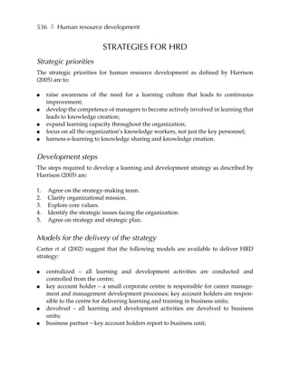 536 ❚ Human resource development


                           STRATEGIES FOR HRD
Strategic priorities
The strategic priorities for human resource development as defined by Harrison
(2005) are to:

●    raise awareness of the need for a learning culture that leads to continuous
     improvement;
●    develop the competence of managers to become actively involved in learning that
     leads to knowledge creation;
●    expand learning capacity throughout the organization;
●    focus on all the organization’s knowledge workers, not just the key personnel;
●    harness e-learning to knowledge sharing and knowledge creation.


Development steps
The steps required to develop a learning and development strategy as described by
Harrison (2005) are:

1.   Agree on the strategy-making team.
2.   Clarify organizational mission.
3.   Explore core values.
4.   Identify the strategic issues facing the organization.
5.   Agree on strategy and strategic plan.


Models for the delivery of the strategy
Carter et al (2002) suggest that the following models are available to deliver HRD
strategy:

●    centralized – all learning and development activities are conducted and
     controlled from the centre;
●    key account holder – a small corporate centre is responsible for career manage-
     ment and management development processes; key account holders are respon-
     sible to the centre for delivering learning and training in business units;
●    devolved – all learning and development activities are devolved to business
     units;
●    business partner – key account holders report to business unit;
 