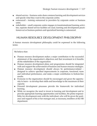 Strategic human resource development ❚ 537

●       shared service – business units share common learning and development services
        and specify what they want to the corporate centre;
●       outsourced – training outsourced to providers by corporate centre or business
        units;
●       stakeholder – small corporate centre engages in transformational learning activi-
        ties, separate shared service facilities are used, learning and development practi-
        tioners act as business partners and specialized learning is outsourced.



        HUMAN RESOURCE DEVELOPMENT PHILOSOPHY
A human resource development philosophy could be expressed in the following
terms:


    We believe that:

    ●    Human resource development makes a major contribution to the successful
         attainment of the organization’s objectives and that investment in it benefits
         all the stakeholders of the organization.
    ●    Human resource development plans and programmes should be integrated
         with and support the achievement of business and human resource strategies.
    ●    Human resource development should always be performance-related –
         designed to achieve specified improvements in corporate, functional, team
         and individual performance, and make a major contribution to bottom-line
         results.
    ●    Everyone in the organization should be encouraged and given the opportu-
         nity to learn – to develop their skills and knowledge to the maximum of their
         capacity.
    ●    Personal development processes provide the framework for individual
         learning.
    ●    While we recognize the need to invest in learning and development and to
         provide appropriate learning opportunities and facilities, the prime responsi-
         bility for development rests with the individual, who will be given the guid-
         ance and support of his or her manager and, as necessary, members of the HR
         department.
 