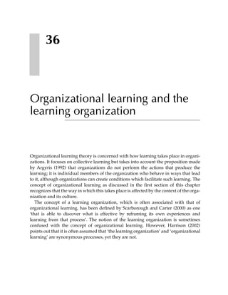 36



Organizational learning and the
learning organization


Organizational learning theory is concerned with how learning takes place in organi-
zations. It focuses on collective learning but takes into account the proposition made
by Argyris (1992) that organizations do not perform the actions that produce the
learning; it is individual members of the organization who behave in ways that lead
to it, although organizations can create conditions which facilitate such learning. The
concept of organizational learning as discussed in the first section of this chapter
recognizes that the way in which this takes place is affected by the context of the orga-
nization and its culture.
   The concept of a learning organization, which is often associated with that of
organizational learning, has been defined by Scarborough and Carter (2000) as one
‘that is able to discover what is effective by reframing its own experiences and
learning from that process’. The notion of the learning organization is sometimes
confused with the concept of organizational learning. However, Harrison (2002)
points out that it is often assumed that ‘the learning organization’ and ‘organizational
learning’ are synonymous processes, yet they are not.
 