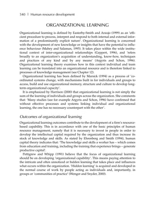 540 ❚ Human resource development


                   ORGANIZATIONAL LEARNING
Organizational learning is defined by Easterby-Smith and Araujo (1999) as an ‘effi-
cient procedure to process, interpret and respond to both internal and external infor-
mation of a predominantly explicit nature’. Organizational learning is concerned
with the development of new knowledge or insights that have the potential to influ-
ence behaviour (Mabey and Salaman, 1995). It takes place within the wide institu-
tional context of inter-organizational relationships (Geppert, 1996), and ‘refers
broadly to an organization’s acquisition of understanding, know-how, techniques
and practices of any kind and by any means’ (Argyris and Schon, 1996).
Organizational learning theory examines how in this context individual and team
learning can be translated into an organizational resource and is therefore linked to
processes of knowledge management (see Chapter 12).
   Organizational learning has been defined by Marsick (1994) as a process of ‘co-
ordinated systems change, with mechanisms built in for individuals and groups to
access, build and use organizational memory, structure and culture to develop long-
term organizational capacity’.
   It is emphasized by Harrison (2000) that organizational learning is not simply the
sum of the learning of individuals and groups across the organization. She comments
that: ‘Many studies (see for example Argyris and Schon, 1996) have confirmed that
without effective processes and systems linking individual and organizational
learning, the one has no necessary counterpart with the other’.


Outcomes of organizational learning
Organizational learning outcomes contribute to the development of a firm’s resource-
based capability. This is in accordance with one of the basic principles of human
resource management, namely that it is necessary to invest in people in order to
develop the intellectual capital required by the organization and thus increase its
stock of knowledge and skills. As stated by Ehrenberg and Smith (1994), human
capital theory indicates that: ‘The knowledge and skills a worker has – which comes
from education and training, including the training that experience brings – generate
productive capital’.
   Pettigrew and Whipp (1991) believe that the focus of organizational learning
should be on developing ‘organizational capability’. This means paying attention to
the intricate and often unnoticed or hidden learning that takes place and influences
what occurs within the organization. ‘Hidden learning’ is acquired and developed in
the normal course of work by people acting as individuals and, importantly, in
groups or ‘communities of practice’ (Wenger and Snyder, 2000).
 
