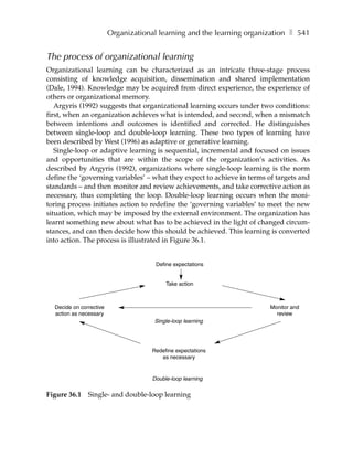 Organizational learning and the learning organization ❚ 541


The process of organizational learning
Organizational learning can be characterized as an intricate three-stage process
consisting of knowledge acquisition, dissemination and shared implementation
(Dale, 1994). Knowledge may be acquired from direct experience, the experience of
others or organizational memory.
   Argyris (1992) suggests that organizational learning occurs under two conditions:
first, when an organization achieves what is intended, and second, when a mismatch
between intentions and outcomes is identified and corrected. He distinguishes
between single-loop and double-loop learning. These two types of learning have
been described by West (1996) as adaptive or generative learning.
   Single-loop or adaptive learning is sequential, incremental and focused on issues
and opportunities that are within the scope of the organization’s activities. As
described by Argyris (1992), organizations where single-loop learning is the norm
define the ‘governing variables’ – what they expect to achieve in terms of targets and
standards – and then monitor and review achievements, and take corrective action as
necessary, thus completing the loop. Double-loop learning occurs when the moni-
toring process initiates action to redefine the ‘governing variables’ to meet the new
situation, which may be imposed by the external environment. The organization has
learnt something new about what has to be achieved in the light of changed circum-
stances, and can then decide how this should be achieved. This learning is converted
into action. The process is illustrated in Figure 36.1.


                                       Define expectations


                                           Take action



  Decide on corrective                                                   Monitor and
  action as necessary                                                      review
                                      Single-loop learning




                                      Redefine expectations
                                         as necessary


                                      Double-loop learning


Figure 36.1    Single- and double-loop learning
 