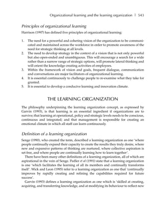 Organizational learning and the learning organization ❚ 543


Principles of organizational learning
Harrison (1997) has defined five principles of organizational learning:

1.   The need for a powerful and cohering vision of the organization to be communi-
     cated and maintained across the workforce in order to promote awareness of the
     need for strategic thinking at all levels.
2.   The need to develop strategy in the context of a vision that is not only powerful
     but also open-ended and unambiguous. This will encourage a search for a wide
     rather than a narrow range of strategic options, will promote lateral thinking and
     will orient the knowledge creating activities of employees.
3.   Within the framework of vision and goals, frequent dialogue, communication
     and conversations are major facilitators of organizational learning.
4.   It is essential continuously to challenge people to re-examine what they take for
     granted.
5.   It is essential to develop a conducive learning and innovation climate.



                  THE LEARNING ORGANIZATION
The philosophy underpinning the learning organization concept, as expressed by
Garvin (1993), is that learning is an essential ingredient if organizations are to
survive; that learning at operational, policy and strategic levels needs to be conscious,
continuous and integrated; and that management is responsible for creating an
emotional climate in which all staff can learn continuously.


Definition of a learning organization
Senge (1990), who created the term, described a learning organization as one ‘where
people continually expand their capacity to create the results they truly desire, where
new and expansive patterns of thinking are nurtured, where collective aspiration is
set free, and where people are continually learning how to learn together’.
   There have been many other definitions of a learning organization, all of which are
aspirational in the vein of Senge. Pedler et al (1991) state that a learning organization
is one ‘which facilitates the learning of all its members and continually transforms
itself’. Wick and Leon (1995) refer to a learning organization as one that ‘continually
improves by rapidly creating and refining the capabilities required for future
success’.
   Garvin (1993) defines a learning organization as one which is ‘skilled at creating,
acquiring, and transferring knowledge, and at modifying its behaviour to reflect new
 
