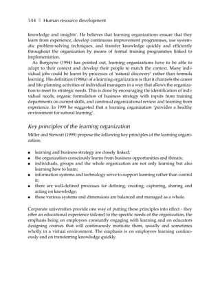544 ❚ Human resource development

knowledge and insights’. He believes that learning organizations ensure that they
learn from experience, develop continuous improvement programmes, use system-
atic problem-solving techniques, and transfer knowledge quickly and efficiently
throughout the organization by means of formal training programmes linked to
implementation.
   As Burgoyne (1994) has pointed out, learning organizations have to be able to
adapt to their context and develop their people to match the context. Many indi-
vidual jobs could be learnt by processes of ‘natural discovery’ rather than formula
learning. His definition (1988a) of a learning organization is that it channels the career
and life-planning activities of individual managers in a way that allows the organiza-
tion to meet its strategic needs. This is done by encouraging the identification of indi-
vidual needs, organic formulation of business strategy with inputs from training
departments on current skills, and continual organizational review and learning from
experience. In 1999 he suggested that a learning organization ‘provides a healthy
environment for natural learning’.


Key principles of the learning organization
Miller and Stewart (1999) propose the following key principles of the learning organi-
zation:

●   learning and business strategy are closely linked;
●   the organization consciously learns from business opportunities and threats;
●   individuals, groups and the whole organization are not only learning but also
    learning how to learn;
●   information systems and technology serve to support learning rather than control
    it;
●   there are well-defined processes for defining, creating, capturing, sharing and
    acting on knowledge;
●   these various systems and dimensions are balanced and managed as a whole.

Corporate universities provide one way of putting these principles into effect - they
offer an educational experience tailored to the specific needs of the organization, the
emphasis being on employees constantly engaging with learning and on educators
designing courses that will continuously motivate them, usually and sometimes
wholly in a virtual environment. The emphasis is on employees learning continu-
ously and on transferring knowledge quickly.
 