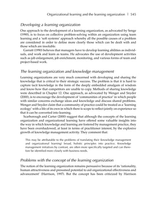 Organizational learning and the learning organization ❚ 545


Developing a learning organization
One approach to the development of a learning organization, as advocated by Senge
(1990), is to focus on collective problem-solving within an organization using team
learning and a ‘soft systems’ approach whereby all the possible causes of a problem
are considered in order to define more clearly those which can be dealt with and
those which are insoluble.
  Garratt (1990) believes that managers have to develop learning abilities as individ-
uals, and work and learn as teams. He advocates the use of development activities
such as job enlargement, job enrichment, monitoring, and various forms of team and
project-based work.


The learning organization and knowledge management
Learning organizations are very much concerned with developing and sharing the
knowledge that is critical to their strategic success. The problem is that it is hard to
capture tacit knowledge in the form of the deeply embedded amalgam of wisdom
and know-how that competitors are unable to copy. Methods of sharing knowledge
were described in Chapter 12. One approach, as advocated by Wenger and Snyder
(2000), is to encourage the development of ‘communities of practice’ in which people
with similar concerns exchange ideas and knowledge and discuss shared problems.
Wenger and Snyder claim that a community of practice could be treated as a ‘learning
ecology’ with a life of its own in which there is scope to reflect jointly on experience so
that it can be converted into learning.
  Scarborough and Carter (2000) suggest that although the concepts of the learning
organization and organizational learning have offered some valuable insights into
the way in which knowledge and learning are fostered by management practice, they
have been overshadowed, at least in terms of practitioner interest, by the explosive
growth of knowledge management activity. They comment that:

   This may be attributable to the problems of translating their (knowledge management
   and organizational learning) broad, holistic principles into practice. Knowledge
   management initiatives by contrast, are often more specifically targeted and can there-
   fore be identified more closely with business needs.


Problems with the concept of the learning organization
The notion of the learning organization remains persuasive because of its ‘rationality,
human attractiveness and presumed potential to aid organizational effectiveness and
advancement’ (Harrison, 1997). But the concept has been criticized by Harrison
 