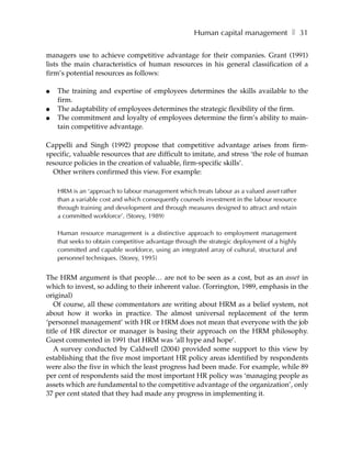 Human capital management ❚ 31

managers use to achieve competitive advantage for their companies. Grant (1991)
lists the main characteristics of human resources in his general classification of a
firm’s potential resources as follows:

●   The training and expertise of employees determines the skills available to the
    firm.
●   The adaptability of employees determines the strategic flexibility of the firm.
●   The commitment and loyalty of employees determine the firm’s ability to main-
    tain competitive advantage.

Cappelli and Singh (1992) propose that competitive advantage arises from firm-
specific, valuable resources that are difficult to imitate, and stress ‘the role of human
resource policies in the creation of valuable, firm-specific skills’.
  Other writers confirmed this view. For example:

    HRM is an ‘approach to labour management which treats labour as a valued asset rather
    than a variable cost and which consequently counsels investment in the labour resource
    through training and development and through measures designed to attract and retain
    a committed workforce’. (Storey, 1989)

    Human resource management is a distinctive approach to employment management
    that seeks to obtain competitive advantage through the strategic deployment of a highly
    committed and capable workforce, using an integrated array of cultural, structural and
    personnel techniques. (Storey, 1995)


The HRM argument is that people… are not to be seen as a cost, but as an asset in
which to invest, so adding to their inherent value. (Torrington, 1989, emphasis in the
original)
   Of course, all these commentators are writing about HRM as a belief system, not
about how it works in practice. The almost universal replacement of the term
‘personnel management’ with HR or HRM does not mean that everyone with the job
title of HR director or manager is basing their approach on the HRM philosophy.
Guest commented in 1991 that HRM was ‘all hype and hope’.
   A survey conducted by Caldwell (2004) provided some support to this view by
establishing that the five most important HR policy areas identified by respondents
were also the five in which the least progress had been made. For example, while 89
per cent of respondents said the most important HR policy was ‘managing people as
assets which are fundamental to the competitive advantage of the organization’, only
37 per cent stated that they had made any progress in implementing it.
 