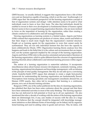 546 ❚ Human resource development

(2005) because, ‘as usually defined, it suggests that organizations have a life of their
own and are themselves capable of learning, which is not the case’. Scarborough et al
(1999) argue that ‘the dominant perspective (of the learning organization concept) is
that of organization systems and design’. Little attention seems to be paid to what
individuals want to learn or how they learn. The idea that individuals should be
enabled to invest in their own development (a fundamental theme of human capital
theory) seems to have escaped learning organization theorists, who are more inclined
to focus on the imposition of learning by the organization, rather than creating a
climate conducive to collaborative and self-managed learning.
   Viewing organizations as learning systems is a limited notion. Argyris and Schon
(1996) contend that organizations are products of visions, ideas, norms and beliefs so
that their shape is much more fragile than the organization’s material structure.
People act as learning agents for the organization in ways that cannot easily be
systematized. They are not only individual learners but also have the capacity to
learn collaboratively (Hoyle, 1995). Organization learning theory analyses how this
happens and leads to the belief that it is the culture and environment that are impor-
tant, not the systems approach implied by the concept of the learning organization.
Argyris and Schon (1996) refer to the practice-orientated and prescriptive literature of
the learning organization, which is quite different from the concerns of organizational
learning theorists about collaborative and informal learning processes within organi-
zations.
   The notion of a learning organization is somewhat nebulous. It incorporates
miscellaneous ideas about human resource development, systematic training, action
learning, organizational development and knowledge management, with an infusion
of the precepts of total quality management. But they do not add up to a convincing
whole. Easterby-Smith (1997) argues that attempts to create a single best-practice
framework for understanding the learning organization are fundamentally flawed.
Prescriptions from training specialists and management consultants abound but, as
Sloman (1999) asserts, they often fail to recognize that learning is a continuous
process, not a set of discrete training activities.
   Burgoyne (1999), one of the earlier publicists for the idea of a learning organization,
has admitted that there has been some confusion about the concept and that there
have been substantial naiveties in most of the early thinking: ‘The learning organiza-
tion has not delivered its full potential or lived up to all our aspirations’. He also
mentioned that after a decade of working with the notion of the learning organization
there are distressingly few, if any, case studies of success with the idea on a large
scale. He believes that the concept should be integrated with knowledge manage-
ment initiatives so that different forms of knowledge can be linked, fed by organiza-
tional learning and used in adding value to goods and services. This, he states, will
 