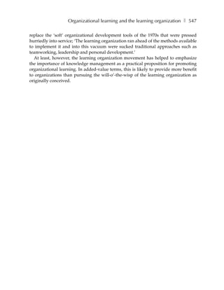 Organizational learning and the learning organization ❚ 547

replace the ‘soft’ organizational development tools of the 1970s that were pressed
hurriedly into service; ‘The learning organization ran ahead of the methods available
to implement it and into this vacuum were sucked traditional approaches such as
teamworking, leadership and personal development.’
  At least, however, the learning organization movement has helped to emphasize
the importance of knowledge management as a practical proposition for promoting
organizational learning. In added-value terms, this is likely to provide more benefit
to organizations than pursuing the will-o’-the-wisp of the learning organization as
originally conceived.
 