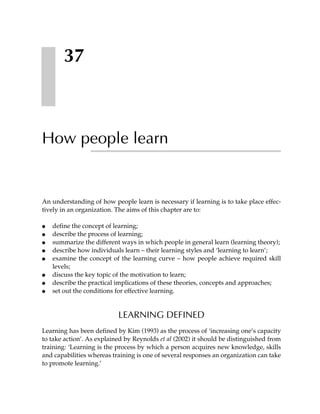 37



How people learn


An understanding of how people learn is necessary if learning is to take place effec-
tively in an organization. The aims of this chapter are to:

●   define the concept of learning;
●   describe the process of learning;
●   summarize the different ways in which people in general learn (learning theory);
●   describe how individuals learn – their learning styles and ‘learning to learn’;
●   examine the concept of the learning curve – how people achieve required skill
    levels;
●   discuss the key topic of the motivation to learn;
●   describe the practical implications of these theories, concepts and approaches;
●   set out the conditions for effective learning.


                           LEARNING DEFINED
Learning has been defined by Kim (1993) as the process of ‘increasing one’s capacity
to take action’. As explained by Reynolds et al (2002) it should be distinguished from
training: ‘Learning is the process by which a person acquires new knowledge, skills
and capabilities whereas training is one of several responses an organization can take
to promote learning.’
 