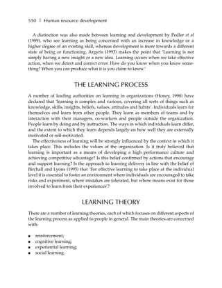 550 ❚ Human resource development

   A distinction was also made between learning and development by Pedler et al
(1989), who see learning as being concerned with an increase in knowledge or a
higher degree of an existing skill, whereas development is more towards a different
state of being or functioning. Argyris (1993) makes the point that ‘Learning is not
simply having a new insight or a new idea. Learning occurs when we take effective
action, when we detect and correct error. How do you know when you know some-
thing? When you can produce what it is you claim to know.’


                        THE LEARNING PROCESS
A number of leading authorities on learning in organizations (Honey, 1998) have
declared that ‘learning is complex and various, covering all sorts of things such as
knowledge, skills, insights, beliefs, values, attitudes and habits’. Individuals learn for
themselves and learn from other people. They learn as members of teams and by
interaction with their managers, co-workers and people outside the organization.
People learn by doing and by instruction. The ways in which individuals learn differ,
and the extent to which they learn depends largely on how well they are externally
motivated or self-motivated.
   The effectiveness of learning will be strongly influenced by the context in which it
takes place. This includes the values of the organization. Is it truly believed that
learning is important as a means of developing a high performance culture and
achieving competitive advantage? Is this belief confirmed by actions that encourage
and support learning? Is the approach to learning delivery in line with the belief of
Birchall and Lyons (1995) that ‘For effective learning to take place at the individual
level it is essential to foster an environment where individuals are encouraged to take
risks and experiment, where mistakes are tolerated, but where means exist for those
involved to learn from their experiences’?


                             LEARNING THEORY
There are a number of learning theories, each of which focuses on different aspects of
the learning process as applied to people in general. The main theories are concerned
with:

●   reinforcement;
●   cognitive learning;
●   experiential learning;
●   social learning.
 