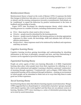 How people learn ❚ 551


Reinforcement theory
Reinforcement theory is based on the work of Skinner (1974). It expresses the belief
that changes in behaviour take place as a result of an individual’s response to events
or stimuli, and the ensuing consequences (rewards or punishments). Individuals can
be ‘conditioned’ to repeat the behaviour by positive reinforcement in the form of
feedback and knowledge of results.
  Gagne (1977) later developed his stimulus-response theory, which relates the
learning process to a number of factors, including reinforcement, namely:

●   Drive – there must be a basic need or drive to learn.
●   Stimulus – people must be stimulated by the learning process.
●   Response – people must be helped by the learning process to develop appropriate
    responses; in other words, the knowledge, skills and attitudes that will lead to
    effective performance.
●   Reinforcement – these responses need to be reinforced by feedback and experience
    until they are learnt.


Cognitive learning theory
Cognitive learning involves gaining knowledge and understanding by absorbing
information in the form of principles, concepts and facts, and then internalizing it.
Learners can be regarded as powerful information processing machines

Experiential learning theory
People are active agents of their own learning (Reynolds et al 2002). Experiential
learning takes place when people learn from their experience by reflecting on it so
that it can be understood and applied. Learning is therefore a personal ‘construction’
of meaning through experience. ‘Constructivists’ such as Rogers (1983) believe that
experiential learning will be enhanced through facilitation – creating an environment
in which people can be stimulated to think and act in ways that help them to make
good use of their experience.

Social learning theory
Social learning theory states that effective learning requires social interaction. Wenger
(1998) suggested that we all participate in ‘communities of practice’ (groups of people
with shared expertise who work together) and that these are our primary sources of
learning. Bandura (1977) views learning as a series of information processing steps
set in train by social interactions.
 
