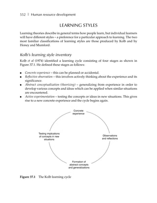 552 ❚ Human resource development


                                 LEARNING STYLES
Learning theories describe in general terms how people learn, but individual learners
will have different styles – a preference for a particular approach to learning. The two
most familiar classifications of learning styles are those produced by Kolb and by
Honey and Mumford.


Kolb’s learning style inventory
Kolb et al (1974) identified a learning cycle consisting of four stages as shown in
Figure 37.1. He defined these stages as follows:

●   Concrete experience – this can be planned or accidental.
●   Reflective observation – this involves actively thinking about the experience and its
    significance.
●   Abstract conceptualization (theorizing) – generalizing from experience in order to
    develop various concepts and ideas which can be applied when similar situations
    are encountered.
●   Active experimentation – testing the concepts or ideas in new situations. This gives
    rise to a new concrete experience and the cycle begins again.


                                         Concrete
                                        experience




              Testing implications
              of concepts in new                               Observations
                   situations                                 and reflections




                                        Formation of
                                      abstract concepts
                                     and generalizations


Figure 37.1   The Kolb learning cycle
 