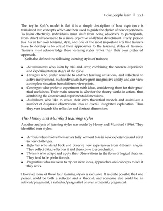 How people learn ❚ 553

The key to Kolb’s model is that it is a simple description of how experience is
translated into concepts which are then used to guide the choice of new experiences.
To learn effectively, individuals must shift from being observers to participants,
from direct involvement to a more objective analytical detachment. Every person
has his or her own learning style, and one of the most important arts that trainers
have to develop is to adjust their approaches to the learning styles of trainees.
Trainers must acknowledge these learning styles rather than their own preferred
approach.
   Kolb also defined the following learning styles of trainees:

●   Accommodators who learn by trial and error, combining the concrete experience
    and experimentation stages of the cycle.
●   Divergers who prefer concrete to abstract learning situations, and reflection to
    active involvement. Such individuals have great imaginative ability, and can view
    a complete situation from different viewpoints.
●   Convergers who prefer to experiment with ideas, considering them for their prac-
    tical usefulness. Their main concern is whether the theory works in action, thus
    combining the abstract and experimental dimensions.
●   Assimilators who like to create their own theoretical models and assimilate a
    number of disparate observations into an overall integrated explanation. Thus
    they veer towards the reflective and abstract dimensions.


The Honey and Mumford learning styles
Another analysis of learning styles was made by Honey and Mumford (1996). They
identified four styles:

●   Activists who involve themselves fully without bias in new experiences and revel
    in new challenges.
●   Reflectors who stand back and observe new experiences from different angles.
    They collect data, reflect on it and then come to a conclusion.
●   Theorists who adapt and apply their observations in the form of logical theories.
    They tend to be perfectionists.
●   Pragmatists who are keen to try out new ideas, approaches and concepts to see if
    they work.

However, none of these four learning styles is exclusive. It is quite possible that one
person could be both a reflector and a theorist, and someone else could be an
activist/pragmatist, a reflector/pragmatist or even a theorist/pragmatist.
 