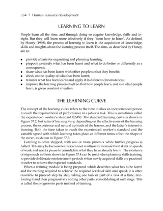 554 ❚ Human resource development


                           LEARNING TO LEARN
People learn all the time, and through doing so acquire knowledge, skills and in-
sight. But they will learn more effectively if they ‘learn how to learn’. As defined
by Honey (1998), the process of learning to learn is the acquisition of knowledge,
skills and insights about the learning process itself. The aims, as described by Honey,
are to:

●   provide a basis for organizing and planning learning;
●   pinpoint precisely what has been learnt and what to do better or differently as a
    consequence;
●   share what has been learnt with other people so that they benefit;
●   check on the quality of what has been learnt;
●   transfer what has been learnt and apply it in different circumstances;
●   improve the learning process itself so that how people learn, not just what people
    learn, is given constant attention.



                          THE LEARNING CURVE
The concept of the learning curve refers to the time it takes an inexperienced person
to reach the required level of performance in a job or a task. This is sometimes called
the experienced worker’s standard (ESW). The standard learning curve is shown in
Figure 37.2, but rates of learning vary, depending on the effectiveness of the learning
process, the experience and natural aptitude of the learner, and the latter’s interest in
learning. Both the time taken to reach the experienced worker’s standard and the
variable speed with which learning takes place at different times affect the shape of
the curve, as shown in Figure 37.3.
   Learning is often stepped, with one or more plateaux while further progress is
halted. This may be because learners cannot continually increase their skills or speeds
of work and need a pause to consolidate what they have already learnt. The existence
of steps such as those shown in Figure 37.4 can be used when planning skills training,
to provide deliberate reinforcement periods when newly acquired skills are practised
in order to achieve the expected standards.
   When a training module is being prepared which describes what has to be learnt
and the training required to achieve the required levels of skill and speed, it is often
desirable to proceed step by step, taking one task or part of a task at a time, rein-
forcing it and then progressively adding other parts, consolidating at each stage. This
is called the progressive parts method of training.
 