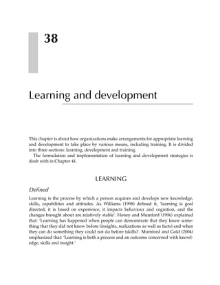 38



Learning and development


This chapter is about how organizations make arrangements for appropriate learning
and development to take place by various means, including training. It is divided
into three sections: learning, development and training.
  The formulation and implementation of learning and development strategies is
dealt with in Chapter 41.



                                  LEARNING
Defined
Learning is the process by which a person acquires and develops new knowledge,
skills, capabilities and attitudes. As Williams (1998) defined it, ‘learning is goal
directed, it is based on experience, it impacts behaviour and cognition, and the
changes brought about are relatively stable’. Honey and Mumford (1996) explained
that: ‘Learning has happened when people can demonstrate that they know some-
thing that they did not know before (insights, realizations as well as facts) and when
they can do something they could not do before (skills)’. Mumford and Gold (2004)
emphasized that: ‘Learning is both a process and an outcome concerned with knowl-
edge, skills and insight.’
 