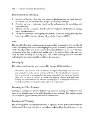 560 ❚ Human resource development

There are four types of learning:

1.   Instrumental learning – learning how to do the job better once the basic standard
     of performance has been attained. Helped by learning on the job.
2.   Cognitive learning – outcomes based on the enhancement of knowledge and
     understanding.
3.   Affective learning – outcomes based on the development of attitudes or feelings
     rather than knowledge.
4.   Self-reflective learning – developing new patterns of understanding, thinking and
     behaving and therefore creating new knowledge (Harrison, 2005).


Aim
The aim of the learning policies and programmes of an organization is to provide the
skilled, knowledgeable and competent people required to meet its present and future
needs. To achieve this aim it is necessary to ensure that learners are ready to learn,
understand what they need to know and be able to do, and are able to take responsi-
bility for their learning by making good use of the learning resources available,
including the support and guidance of their line managers.


Philosophy
The philosophy of learning was expressed by Sloman (2003a) as follows:

     Interventions and activities that are intended to improve knowledge and skills will
     increasingly focus on the learner. Emphasis will shift to the individual learner (or team).
     And he or she will be encouraged to take more responsibility for his or her learning.
     Efforts will be made to develop a climate that supports effective and appropriate
     learning. Such interventions and activities will form part of an integrated approach to
     creating competitive advantage through people in the organization.


Learning and development
Learning is a continuous process that not only enhances existing capabilities but also
leads to the development of the skills, knowledge and attitudes that prepare people
for enlarged or higher-level responsibilities in the future.


Learning and training
The encouragement of learning makes use of a process model that is concerned with
facilitating the learning activities of individuals and providing learning resources for
 
