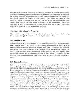 Learning and development ❚ 561

them to use. Conversely, the provision of training involves the use of a content model,
which means deciding in advance the knowledge and skills that need to be enhanced
by training, planning the programme, deciding on training methods and presenting
the content in a logical sequence through various forms of instruction. A distinction is
made by Sloman (2003a) between learning that ‘lies within the domain of the indi-
vidual’ and training that ‘lies within the domain of the organization’. Today, the
approach is to focus on individual learning and ensure that it takes place when
required – ‘ just-for-you’ and ‘just-in-time’ learning.


Conditions for effective learning
The conditions required for learning to be effective, as derived from the learning
theories and concepts described in Chapter 37, are set out below.

Motivation to learn
Individuals must be motivated to learn. They should be aware that their present level
of knowledge, skill or competence, or their existing attitude or behaviour, need to be
developed or improved if they are to perform their work to their own and to others’
satisfaction. They must, therefore, have a clear picture of the behaviour they should
adopt. To be motivated, learners must gain satisfaction from learning. They are most
capable of learning if it satisfies one or more of their needs. Conversely, the best
learning programmes can fail if they are not seen as useful by those undertaking
them.

Self-directed learning
Self-directed or self-managed learning involves encouraging individuals to take
responsibility for their own learning needs, either to improve performance in their
present job or to develop their potential and satisfy their career aspirations. It can be
based on a process of recording achievement and action planning that involves indi-
viduals reviewing what they have learnt, what they have achieved, what their goals
are, how they are going to achieve those goals and what new learning they need to
acquire. The learning programme can be ‘self-paced’ in the sense that learners can
decide for themselves up to a point the rate at which they work and are encouraged
to measure their own progress and adjust the programme accordingly.
   Self-directed learning is based on the principle that people learn and retain more if
they find things out for themselves. But they still need to be given guidance on what
to look for and help in finding it. Learners have to be encouraged to define, with
whatever help they may require, what they need to know to perform their job
 