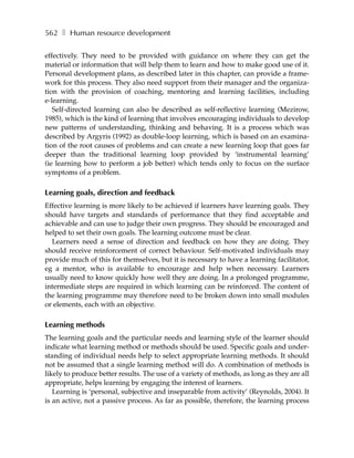 562 ❚ Human resource development

effectively. They need to be provided with guidance on where they can get the
material or information that will help them to learn and how to make good use of it.
Personal development plans, as described later in this chapter, can provide a frame-
work for this process. They also need support from their manager and the organiza-
tion with the provision of coaching, mentoring and learning facilities, including
e-learning.
   Self-directed learning can also be described as self-reflective learning (Mezirow,
1985), which is the kind of learning that involves encouraging individuals to develop
new patterns of understanding, thinking and behaving. It is a process which was
described by Argyris (1992) as double-loop learning, which is based on an examina-
tion of the root causes of problems and can create a new learning loop that goes far
deeper than the traditional learning loop provided by ‘instrumental learning’
(ie learning how to perform a job better) which tends only to focus on the surface
symptoms of a problem.

Learning goals, direction and feedback
Effective learning is more likely to be achieved if learners have learning goals. They
should have targets and standards of performance that they find acceptable and
achievable and can use to judge their own progress. They should be encouraged and
helped to set their own goals. The learning outcome must be clear.
  Learners need a sense of direction and feedback on how they are doing. They
should receive reinforcement of correct behaviour. Self-motivated individuals may
provide much of this for themselves, but it is necessary to have a learning facilitator,
eg a mentor, who is available to encourage and help when necessary. Learners
usually need to know quickly how well they are doing. In a prolonged programme,
intermediate steps are required in which learning can be reinforced. The content of
the learning programme may therefore need to be broken down into small modules
or elements, each with an objective.

Learning methods
The learning goals and the particular needs and learning style of the learner should
indicate what learning method or methods should be used. Specific goals and under-
standing of individual needs help to select appropriate learning methods. It should
not be assumed that a single learning method will do. A combination of methods is
likely to produce better results. The use of a variety of methods, as long as they are all
appropriate, helps learning by engaging the interest of learners.
   Learning is ‘personal, subjective and inseparable from activity’ (Reynolds, 2004). It
is an active, not a passive process. As far as possible, therefore, the learning process
 