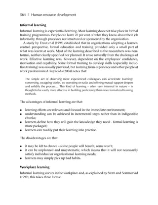 564 ❚ Human resource development


Informal learning
Informal learning is experiential learning. Most learning does not take place in formal
training programmes. People can learn 70 per cent of what they know about their job
informally, through processes not structured or sponsored by the organization.
   A study by Eraut et al (1998) established that in organizations adopting a learner-
centred perspective, formal education and training provided only a small part of
what was learnt at work. Most of the learning described to the researchers was non-
formal, neither clearly specified nor planned. It arose naturally from the challenges of
work. Effective learning was, however, dependent on the employees’ confidence,
motivation and capability. Some formal training to develop skills (especially induc-
tion training) was usually provided, but learning from experience and other people at
work predominated. Reynolds (2004) notes that:

    The simple act of observing more experienced colleagues can accelerate learning;
    conversing, swapping stories, co-operating on tasks and offering mutual support deepen
    and solidify the process… This kind of learning – often very informal in nature – is
    thought to be vastly more effective in building proficiency than more formalized training
    methods.

The advantages of informal learning are that:

●   learning efforts are relevant and focused in the immediate environment;
●   understanding can be achieved in incremental steps rather than in indigestible
    chunks;
●   learners define how they will gain the knowledge they need – formal learning is
    more packaged;
●   learners can readily put their learning into practice.

The disadvantages are that:

●   it may be left to chance – some people will benefit, some won’t;
●   it can be unplanned and unsystematic, which means that it will not necessarily
    satisfy individual or organizational learning needs;
●   learners may simply pick up bad habits.

Workplace learning
Informal learning occurs in the workplace and, as explained by Stern and Sommerlad
(1999), this takes three forms:
 