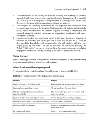 Learning and development ❚ 565

1.   The workshop as a site for learning. In this case, learning and working are spatially
     separated with some form of structured learning activity occurring off or near the
     job. This may be in a company training centre or a ‘training island’ on the shop
     floor where the production process is reproduced for trainees.
2.   The workplace as a learning environment. In this approach, the workplace itself
     becomes an environment for learning. Various on-the-job training activities take
     place, which are structured to different degrees. Learning is intentional and
     planned, aimed at training employees by supporting, structuring and moni-
     toring their learning.
3.   Learning and working are inextricably mixed. In this case, learning is informal. It
     becomes an everyday part of the job and is built into routine tasks. Workers
     develop skills, knowledge and understanding through dealing with the chal-
     lenges posed by the work. This can be described as continuous learning. As
     Zuboff (1988) put it: ‘Learning is not something that requires time out from being
     engaged in productive activity; learning is the heart of productive activity.’

Formal learning
Formal learning is planned and systematic and involves the use of structured training
programmes consisting of instruction and practice.

Informal and formal learning compared
A comparison between informal and formal learning is shown in Table 38.1.

Table 38.1 Characteristics of formal and informal learning

Informal                                            Formal

Highly relevant to individual needs                 Relevant to some, not so relevant to others

Learners learn according to need                    All learners learn the same thing

May be small gap between current and                May be variable gaps between current and
target knowledge                                    target knowledge

Learner decides how learning will occur             Trainer decides how learning will occur

Immediate applicability (‘Just-in-time’ learning)   Variable times, often distant

Learning readily transferable                       Problems may occur in transferring learning
                                                    to the workplace

Occurs in work setting                              Often occurs in non-work setting
 