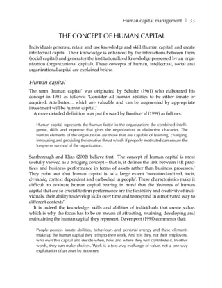 Human capital management ❚ 33


                THE CONCEPT OF HUMAN CAPITAL
Individuals generate, retain and use knowledge and skill (human capital) and create
intellectual capital. Their knowledge is enhanced by the interactions between them
(social capital) and generates the institutionalized knowledge possessed by an orga-
nization (organizational capital). These concepts of human, intellectual, social and
organizational capital are explained below.


Human capital
The term ‘human capital’ was originated by Schultz (1961) who elaborated his
concept in 1981 as follows: ‘Consider all human abilities to be either innate or
acquired. Attributes… which are valuable and can be augmented by appropriate
investment will be human capital.’
  A more detailed definition was put forward by Bontis et al (1999) as follows:

   Human capital represents the human factor in the organization; the combined intelli-
   gence, skills and expertise that gives the organization its distinctive character. The
   human elements of the organization are those that are capable of learning, changing,
   innovating and providing the creative thrust which if properly motivated can ensure the
   long-term survival of the organization.

Scarborough and Elias (2002) believe that: ‘The concept of human capital is most
usefully viewed as a bridging concept – that is, it defines the link between HR prac-
tices and business performance in terms of assets rather than business processes.’
They point out that human capital is to a large extent ‘non-standardized, tacit,
dynamic, context dependent and embodied in people’. These characteristics make it
difficult to evaluate human capital bearing in mind that the ‘features of human
capital that are so crucial to firm performance are the flexibility and creativity of indi-
viduals, their ability to develop skills over time and to respond in a motivated way to
different contexts’.
   It is indeed the knowledge, skills and abilities of individuals that create value,
which is why the focus has to be on means of attracting, retaining, developing and
maintaining the human capital they represent. Davenport (1999) comments that:

   People possess innate abilities, behaviours and personal energy and these elements
   make up the human capital they bring to their work. And it is they, not their employers,
   who own this capital and decide when, how and where they will contribute it. In other
   words, they can make choices. Work is a two-way exchange of value, not a one-way
   exploitation of an asset by its owner.
 