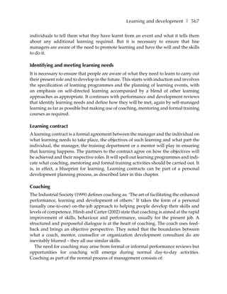Learning and development ❚ 567

individuals to tell them what they have learnt from an event and what it tells them
about any additional learning required. But it is necessary to ensure that line
managers are aware of the need to promote learning and have the will and the skills
to do it.

Identifying and meeting learning needs
It is necessary to ensure that people are aware of what they need to learn to carry out
their present role and to develop in the future. This starts with induction and involves
the specification of learning programmes and the planning of learning events, with
an emphasis on self-directed learning accompanied by a blend of other learning
approaches as appropriate. It continues with performance and development reviews
that identify learning needs and define how they will be met, again by self-managed
learning as far as possible but making use of coaching, mentoring and formal training
courses as required.

Learning contract
A learning contract is a formal agreement between the manager and the individual on
what learning needs to take place, the objectives of such learning and what part the
individual, the manager, the training department or a mentor will play in ensuring
that learning happens. The partners to the contract agree on how the objectives will
be achieved and their respective roles. It will spell out learning programmes and indi-
cate what coaching, mentoring and formal training activities should be carried out. It
is, in effect, a blueprint for learning. Learning contracts can be part of a personal
development planning process, as described later in this chapter.

Coaching
The Industrial Society (1999) defines coaching as: ‘The art of facilitating the enhanced
performance, learning and development of others.’ It takes the form of a personal
(usually one-to-one) on-the-job approach to helping people develop their skills and
levels of competence. Hirsh and Carter (2002) state that coaching is aimed at the rapid
improvement of skills, behaviour and performance, usually for the present job. A
structured and purposeful dialogue is at the heart of coaching. The coach uses feed-
back and brings an objective perspective. They noted that the boundaries between
what a coach, mentor, counsellor or organization development consultant do are
inevitably blurred – they all use similar skills.
   The need for coaching may arise from formal or informal performance reviews but
opportunities for coaching will emerge during normal day-to-day activities.
Coaching as part of the normal process of management consists of:
 