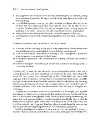 568 ❚ Human resource development

●   making people aware of how well they are performing by, for example, asking
    them questions to establish the extent to which they have thought through what
    they are doing;
●   controlled delegation – ensuring that individuals not only know what is expected
    of them but also understand what they need to know and be able to do to
    complete the task satisfactorily; this gives managers an opportunity to provide
    guidance at the outset – guidance at a later stage may be seen as interference;
●   using whatever situations may arise as opportunities to promote learning;
●   encouraging people to look at higher-level problems and how they would tackle
    them.

A common framework used by coaches is the GROW model:

‘G’ is for the goal of coaching, which needs to be expressed in specific measurable
    terms that represent a meaningful step towards future development.
‘R’ is for the reality check – the process of eliciting as full a description as possible of
    what the person being coached needs to learn.
‘O’ is for option generation – the identification of as many solutions and actions as
    possible.
‘W’ is for wrapping up – when the coach ensures that the individual being coached is
    committed to action.

Coaching will be most effective when the coach understands that his or her role is
to help people to learn and individuals are motivated to learn. They should be
aware that their present level of knowledge or skill or their behaviour needs to be
improved if they are going to perform their work satisfactorily. Individuals should be
given guidance on what they should be learning and feedback on how they are doing
and, because learning is an active not a passive process, they should be actively
involved with their coach who should be constructive, building on strengths and
experience.
   Coaching may be informal but it has to be planned. It is not simply checking from
time to time on what people are doing and then advising them on how to do it better.
Nor is it occasionally telling people where they have gone wrong and throwing in a
lecture for good measure. As far as possible, coaching should take place within the
framework of a general plan of the areas and direction in which individuals will
benefit from further development. Coaching plans can and should be incorporated
into the personal development plans set out in a performance agreement.
   Coaching should provide motivation, structure and effective feedback if managers
have the required skills and commitment. As coaches, managers believe that people
 