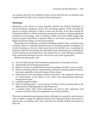 Learning and development ❚ 569

can succeed, that they can contribute to their success and that they can identify what
people need to be able to do to improve their performance.

Mentoring
Mentoring is the process of using specially selected and trained individuals to
provide guidance, pragmatic advice and continuing support, which will help the
person or persons allocated to them to learn and develop. It has been defined by
Clutterbuck (2004) as: ‘Off-line help from one person to another in making significant
transitions in knowledge, work or thinking.’ Hirsh and Carter (2002) suggest that
mentors prepare individuals to perform better in the future and groom them for
higher and greater things, ie career advancement.
   Mentoring can be defined as a method of helping people to learn, as distinct from
coaching, which is a relatively directive means of increasing people’s competence. It
involves learning on the job, which must always be the best way of acquiring the
particular skills and knowledge the job holder needs. Mentoring also complements
formal training by providing those who benefit from it with individual guidance
from experienced managers who are ‘wise in the ways of the organization’.
   Mentors provide people with:

●   advice in drawing up self-development programmes or learning contracts;
●   general help with learning programmes;
●   guidance on how to acquire the necessary knowledge and skills to do a new job;
●   advice on dealing with any administrative, technical or people problems individ-
    uals meet, especially in the early stages of their careers;
●   information on ‘the way things are done around here’ – the corporate culture and
    its manifestations in the shape of core values and organizational behaviour
    (management style);
●   coaching in specific skills;
●   help in tackling projects – not by doing it for them, but by pointing them in the
    right direction: helping people to help themselves;
●   a parental figure with whom individuals can discuss their aspirations and
    concerns and who will lend a sympathetic ear to their problems.

There are no standard mentoring procedures, although it is essential to select mentors
who are likely to adopt the right non-directive but supportive help to the person or
persons they are dealing with. They must then be carefully briefed and trained in
their role.
 