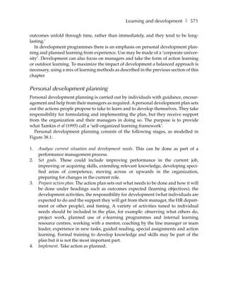 Learning and development ❚ 571

outcomes unfold through time, rather than immediately, and they tend to be long-
lasting.’
   In development programmes there is an emphasis on personal development plan-
ning and planned learning from experience. Use may be made of a ‘corporate univer-
sity’. Development can also focus on managers and take the form of action learning
or outdoor learning. To maximize the impact of development a balanced approach is
necessary, using a mix of learning methods as described in the previous section of this
chapter.


Personal development planning
Personal development planning is carried out by individuals with guidance, encour-
agement and help from their managers as required. A personal development plan sets
out the actions people propose to take to learn and to develop themselves. They take
responsibility for formulating and implementing the plan, but they receive support
from the organization and their managers in doing so. The purpose is to provide
what Tamkin et al (1995) call a ‘self-organized learning framework’.
   Personal development planning consists of the following stages, as modelled in
Figure 38.1:

1.   Analyse current situation and development needs. This can be done as part of a
     performance management process.
2.   Set goals. These could include improving performance in the current job,
     improving or acquiring skills, extending relevant knowledge, developing speci-
     fied areas of competence, moving across or upwards in the organization,
     preparing for changes in the current role.
3.   Prepare action plan. The action plan sets out what needs to be done and how it will
     be done under headings such as outcomes expected (learning objectives), the
     development activities, the responsibility for development (what individuals are
     expected to do and the support they will get from their manager, the HR depart-
     ment or other people), and timing. A variety of activities tuned to individual
     needs should be included in the plan, for example: observing what others do,
     project work, planned use of e-learning programmes and internal learning
     resource centres, working with a mentor, coaching by the line manager or team
     leader, experience in new tasks, guided reading, special assignments and action
     learning. Formal training to develop knowledge and skills may be part of the
     plan but it is not the most important part.
4.   Implement. Take action as planned.
 